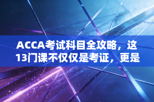 ACCA考试科目全攻略,这13门课不仅仅是考证,更是重塑商业思维
