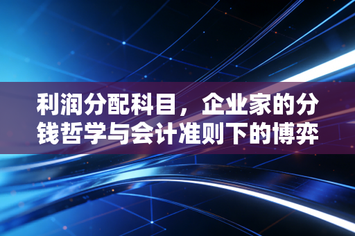 利润分配科目,企业家的分钱哲学与会计准则下的博弈