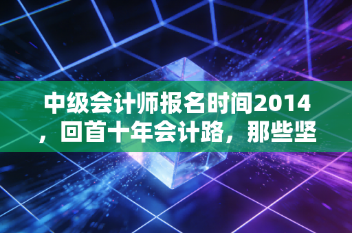 中级会计师报名时间2014，回首十年会计路，那些坚持与改变