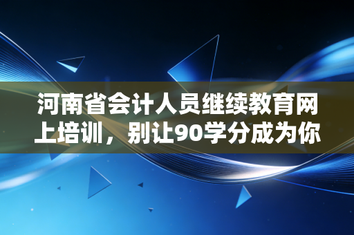 河南省会计人员继续教育网上培训，别让90学分成为你的焦虑，老会计带你通关