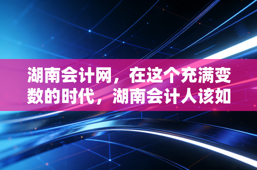 湖南会计网，在这个充满变数的时代，湖南会计人该如何安放自己的职业焦虑？