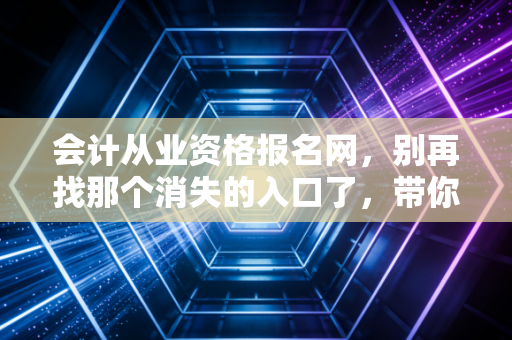 会计从业资格报名网,别再找那个消失的入口了,带你走进真实的会计考证江湖