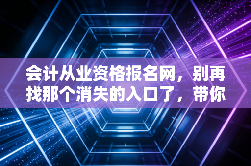 会计从业资格报名网，别再找那个消失的入口了，带你走进真实的会计考证江湖