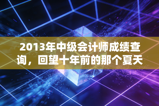 2013年中级会计师成绩查询，回望十年前的那个夏天，会计人的焦虑与成长