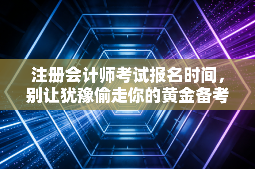 注册会计师考试报名时间，别让犹豫偷走你的黄金备考期