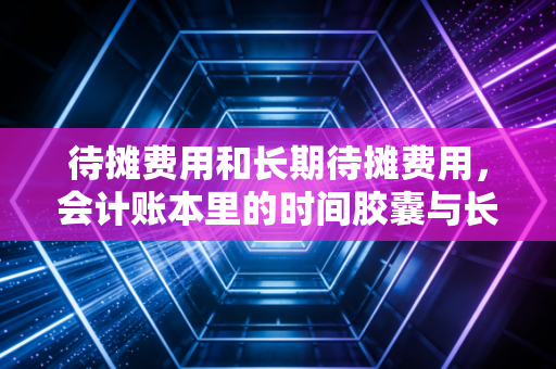 待摊费用和长期待摊费用，会计账本里的时间胶囊与长期饭票