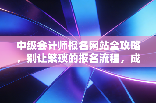 中级会计师报名网站全攻略,别让繁琐的报名流程,成为你进阶路上的绊脚石