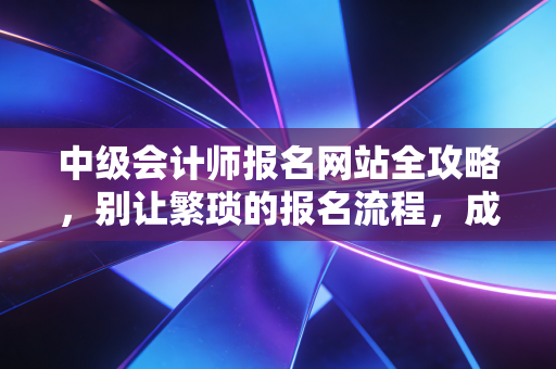 中级会计师报名网站全攻略，别让繁琐的报名流程，成为你进阶路上的绊脚石