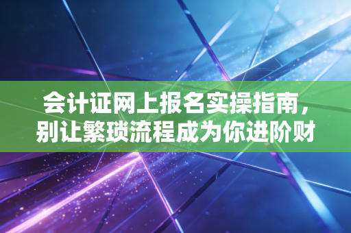 会计证网上报名实操指南,别让繁琐流程成为你进阶财务人的第一道坎
