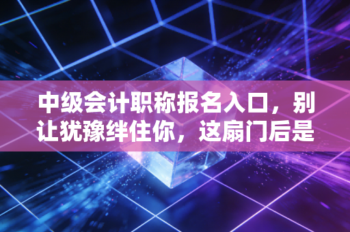中级会计职称报名入口，别让犹豫绊住你，这扇门后是职场的新天地