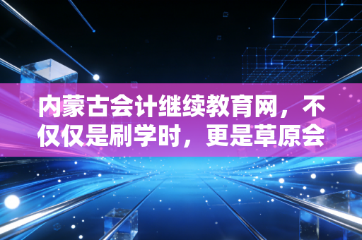 内蒙古会计继续教育网,不仅仅是刷学时,更是草原会计人的职业进阶阶梯