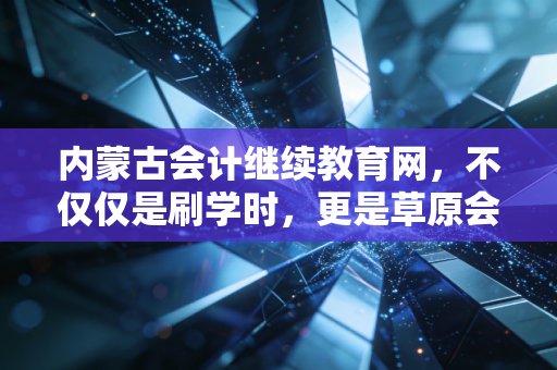 内蒙古会计继续教育网,不仅仅是刷学时,更是草原会计人的职业进阶阶梯