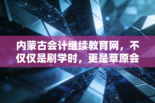 内蒙古会计继续教育网，不仅仅是刷学时，更是草原会计人的职业进阶阶梯
