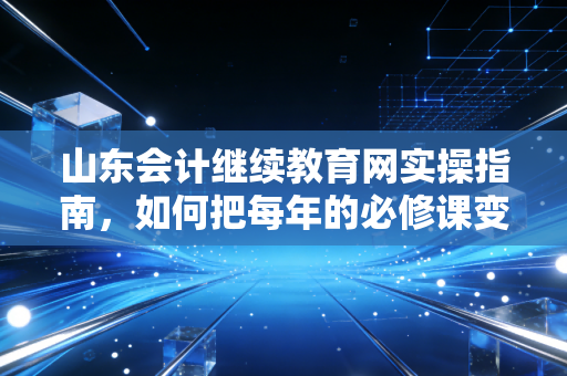 山东会计继续教育网实操指南,如何把每年的必修课变成职场助推器?