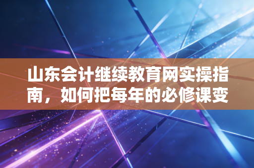 山东会计继续教育网实操指南,如何把每年的必修课变成职场助推器?