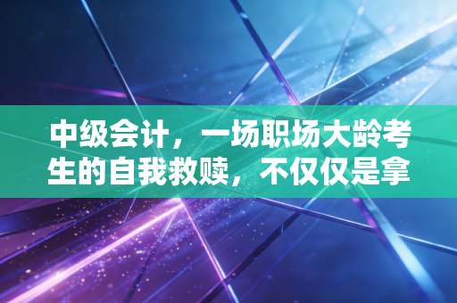 中级会计,一场职场大龄考生的自我救赎,不仅仅是拿个证那么简单