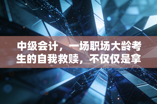 中级会计,一场职场大龄考生的自我救赎,不仅仅是拿个证那么简单