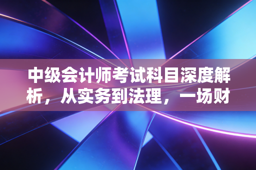 中级会计师考试科目深度解析,从实务到法理,一场财务人的自我修行