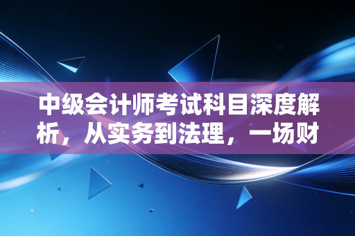 详细阅读:中级会计师考试科目深度解析,从实务到法理,一场财务人的自我修行 中级会计师考试科目深度解析,从实务到法理,一场财务人的自我修行