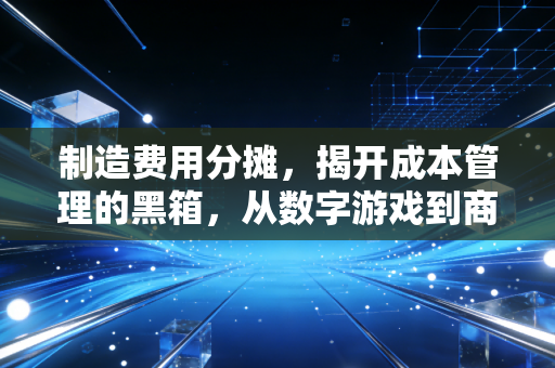 制造费用分摊,揭开成本管理的黑箱,从数字游戏到商业智慧