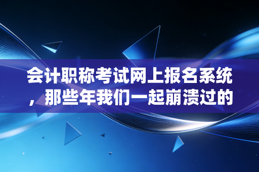 会计职称考试网上报名系统,那些年我们一起崩溃过的战场与通关秘籍