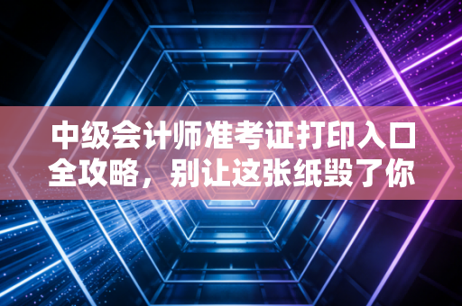 中级会计师准考证打印入口全攻略,别让这张纸毁了你的努力