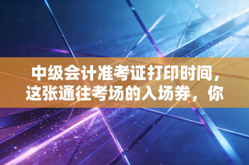 中级会计准考证打印时间,这张通往考场的入场券,你真的准备好了吗?