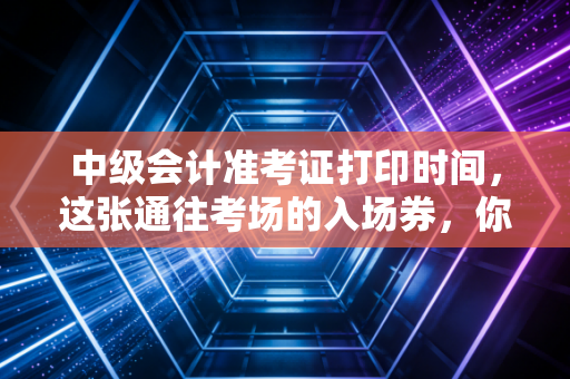 中级会计准考证打印时间，这张通往考场的入场券，你真的准备好了吗？
