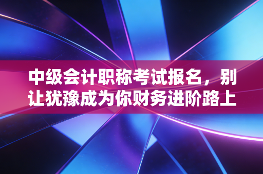 中级会计职称考试报名,别让犹豫成为你财务进阶路上的绊脚石