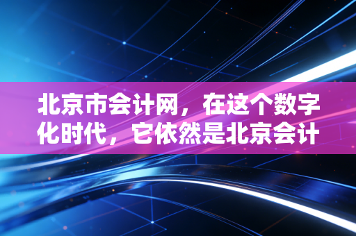 北京市会计网,在这个数字化时代,它依然是北京会计人的精神灯塔与实务指南