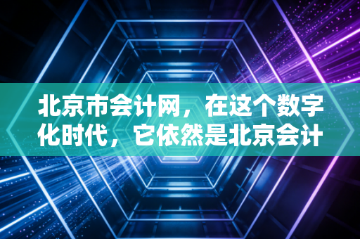北京市会计网,在这个数字化时代,它依然是北京会计人的精神灯塔与实务指南
