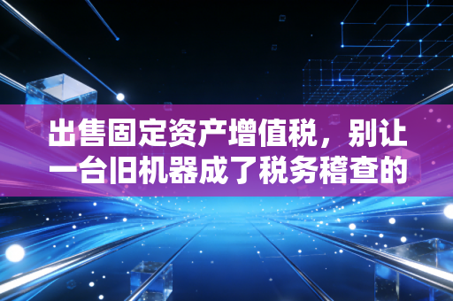 详细阅读:出售固定资产增值税,别让一台旧机器成了税务稽查的导火索 出售固定资产增值税,别让一台旧机器成了税务稽查的导火索
