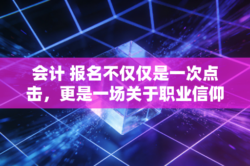 会计 报名不仅仅是一次点击，更是一场关于职业信仰的漫长修行