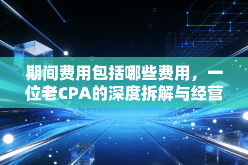 期间费用包括哪些费用,一位老CPA的深度拆解与经营建议
