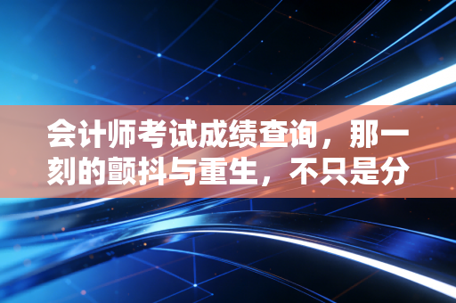 会计师考试成绩查询,那一刻的颤抖与重生,不只是分数那么简单