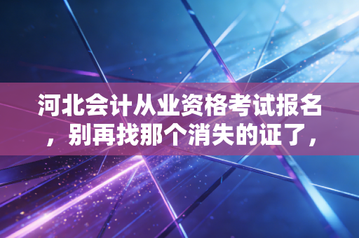 河北会计从业资格考试报名，别再找那个消失的证了，带你读懂2024年河北会计入行的真相
