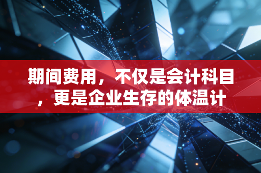 期间费用，不仅是会计科目，更是企业生存的体温计