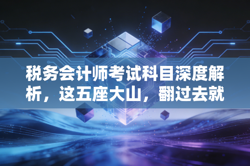税务会计师考试科目深度解析,这五座大山,翻过去就是海阔天空