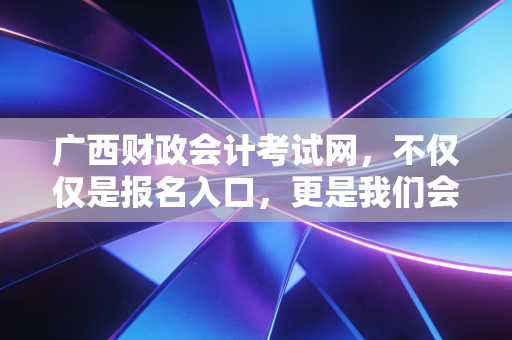 广西财政会计考试网，不仅仅是报名入口，更是我们会计人职场进阶的灯塔