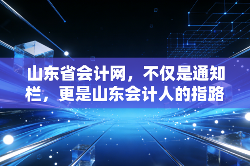 山东省会计网，不仅是通知栏，更是山东会计人的指路明灯与避坑指南