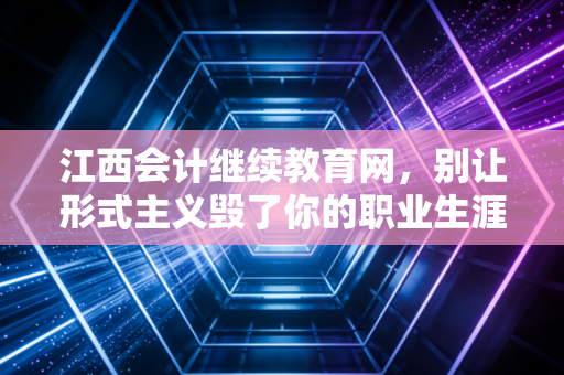 江西会计继续教育网,别让形式主义毁了你的职业生涯,聊聊继续教育背后的真实价值与生存指南