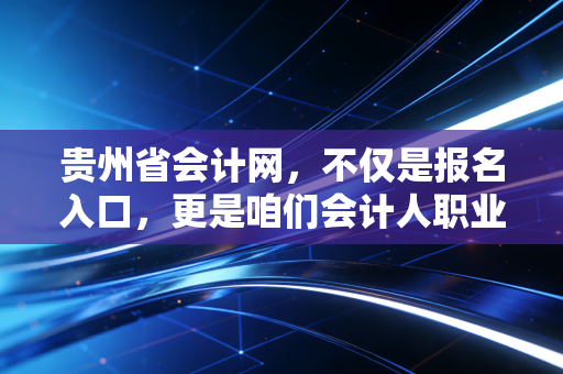 贵州省会计网，不仅是报名入口，更是咱们会计人职业生涯的数字管家