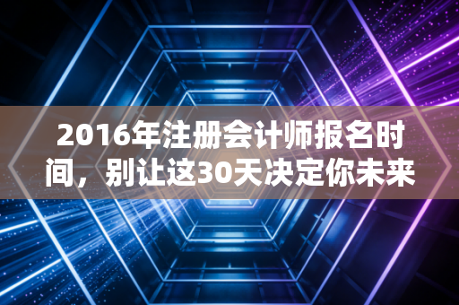 2016年注册会计师报名时间,别让这30天决定你未来五年的职业高度