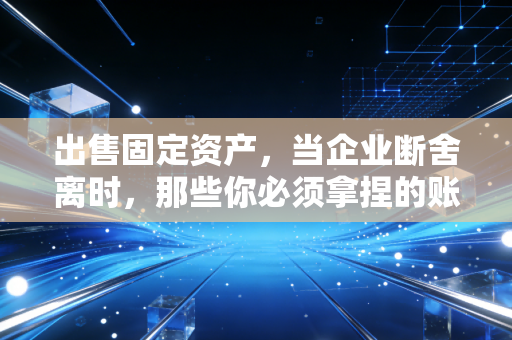出售固定资产,当企业断舍离时,那些你必须拿捏的账务与税务分寸
