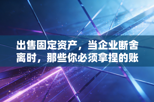 出售固定资产，当企业断舍离时，那些你必须拿捏的账务与税务分寸