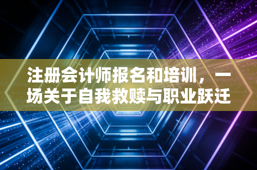 注册会计师报名和培训，一场关于自我救赎与职业跃迁的漫长修行