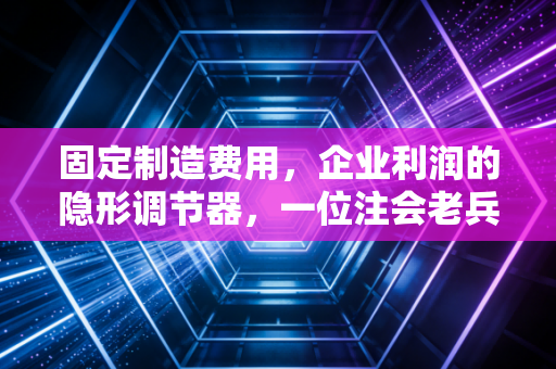详细阅读:固定制造费用,企业利润的隐形调节器,一位注会老兵的深度拆解 固定制造费用,企业利润的隐形调节器,一位注会老兵的深度拆解