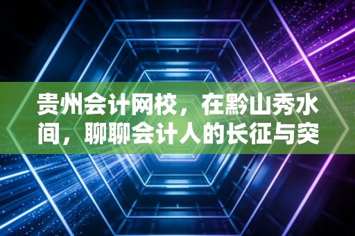 贵州会计网校,在黔山秀水间,聊聊会计人的长征与突围