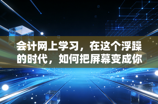 会计网上学习,在这个浮躁的时代,如何把屏幕变成你的CPA通关利器