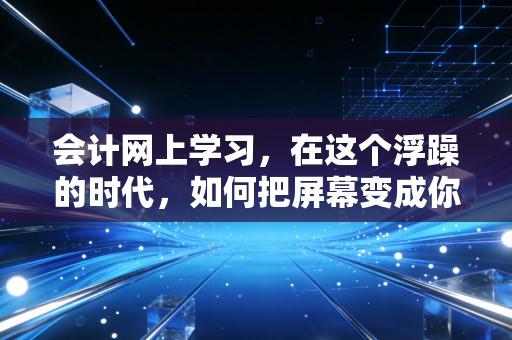 会计网上学习,在这个浮躁的时代,如何把屏幕变成你的CPA通关利器